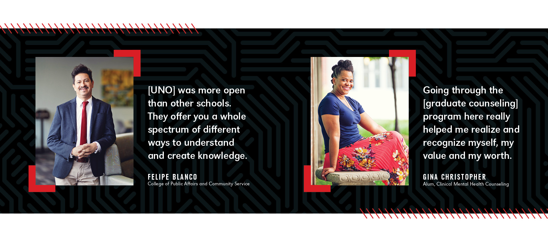 Left image: Felipe Blanco, dressed in a suit and red tie, smiles while standing in a campus lounge with the quote, “[UNO] was more open than other schools. They offer you a whole spectrum of different ways to understand and create knowledge.”  Right image: Gina Christopher, wearing a navy top and red floral skirt, smiles while sitting outdoors with the quote, “Going through the [graduate counseling] program here really helped me realize and recognize myself, my value and my worth.”