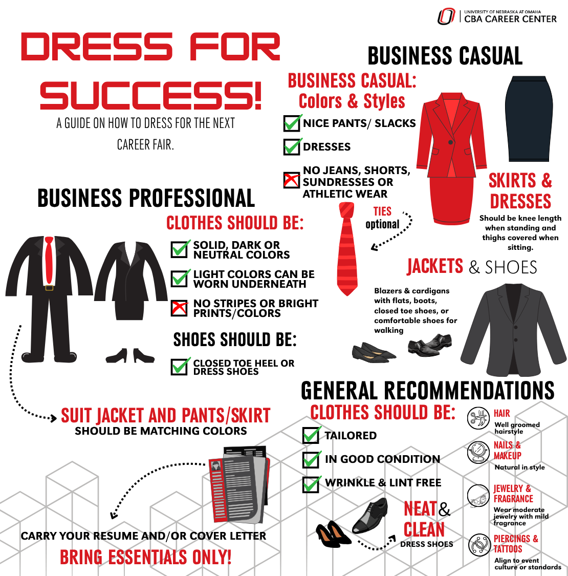 Dress for success image guide. A guide on how to dress for the next career fair. Dress Business Casual. Business Casual: Colors & Styles, have nice pants/ slacks, or dresses. Skirts & dresses should be knee length when standing and thighs covered when sitting. No jeans, shorts, or sundresses or athletic wear. Ties are optional. Jackets & Shoes: Blazers & cardigans with flats, boots, closed toe shoes, or comfortable shoes for walking. Business Professional clothes should be solid, dark or neutral colors, light colors can be worn underneath, shoes should be closed toe heel or dress shoes. No stripes or bright prints/colors. Suit jacket and pants/ skirt should be matching colors. General Recommendations, clothes should be tailored, in good condition, wrinkle & lint free. Neat & clean dress shoes. Hair: well-groomed hairstyle. Nails & Makeup: Natural in style. Jewelry & Fragrance: Wear moderate jewelry with mild fragrance. Piercing & Tattoos: align to event culture or standard. Carry your resume and/or cover letter. Bring essentials only!